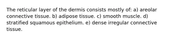 The reticular layer of <a href='https://www.questionai.com/knowledge/kEsXbG6AwS-the-dermis' class='anchor-knowledge'>the dermis</a> consists mostly of: a) areolar <a href='https://www.questionai.com/knowledge/kYDr0DHyc8-connective-tissue' class='anchor-knowledge'>connective tissue</a>. b) adipose tissue. c) smooth muscle. d) stratified squamous epithelium. e) dense irregular connective tissue.