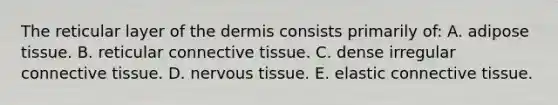 The reticular layer of the dermis consists primarily of: A. adipose tissue. B. reticular connective tissue. C. dense irregular connective tissue. D. nervous tissue. E. elastic connective tissue.