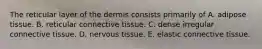 The reticular layer of the dermis consists primarily of A. adipose tissue. B. reticular connective tissue. C. dense irregular connective tissue. D. nervous tissue. E. elastic connective tissue.