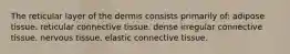 The reticular layer of the dermis consists primarily of: adipose tissue. reticular connective tissue. dense irregular connective tissue. nervous tissue. elastic connective tissue.