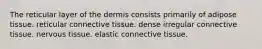 The reticular layer of the dermis consists primarily of adipose tissue. reticular connective tissue. dense irregular connective tissue. nervous tissue. elastic connective tissue.