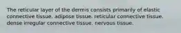 The reticular layer of the dermis consists primarily of elastic connective tissue. adipose tissue. reticular connective tissue. dense irregular connective tissue. nervous tissue.