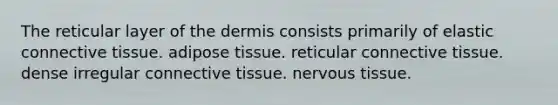 The reticular layer of the dermis consists primarily of elastic connective tissue. adipose tissue. reticular connective tissue. dense irregular connective tissue. nervous tissue.