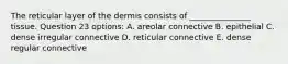 The reticular layer of the dermis consists of _______________ tissue. Question 23 options: A. areolar connective B. epithelial C. dense irregular connective D. reticular connective E. dense regular connective