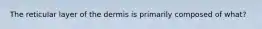 The reticular layer of the dermis is primarily composed of what?