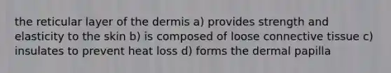 the reticular layer of the dermis a) provides strength and elasticity to the skin b) is composed of loose connective tissue c) insulates to prevent heat loss d) forms the dermal papilla