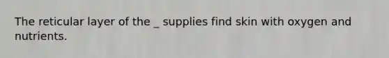 The reticular layer of the _ supplies find skin with oxygen and nutrients.