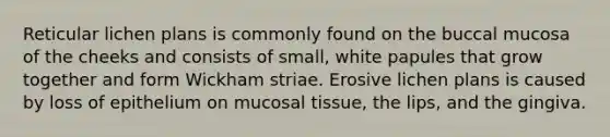 Reticular lichen plans is commonly found on the buccal mucosa of the cheeks and consists of small, white papules that grow together and form Wickham striae. Erosive lichen plans is caused by loss of epithelium on mucosal tissue, the lips, and the gingiva.