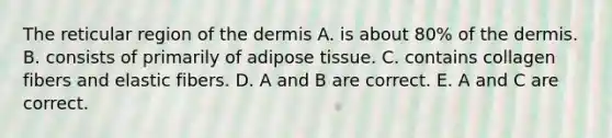 The reticular region of the dermis A. is about 80% of the dermis. B. consists of primarily of adipose tissue. C. contains collagen fibers and elastic fibers. D. A and B are correct. E. A and C are correct.