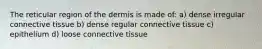 The reticular region of the dermis is made of: a) dense irregular connective tissue b) dense regular connective tissue c) epithelium d) loose connective tissue