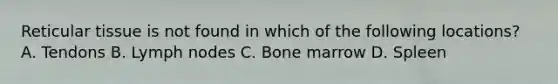 Reticular tissue is not found in which of the following locations? A. Tendons B. Lymph nodes C. Bone marrow D. Spleen