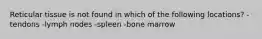 Reticular tissue is not found in which of the following locations? -tendons -lymph nodes -spleen -bone marrow