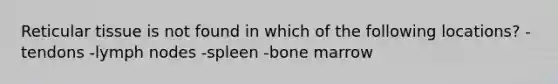 Reticular tissue is not found in which of the following locations? -tendons -lymph nodes -spleen -bone marrow