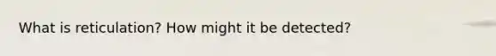 What is reticulation? How might it be detected?