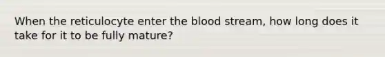 When the reticulocyte enter <a href='https://www.questionai.com/knowledge/k7oXMfj7lk-the-blood' class='anchor-knowledge'>the blood</a> stream, how long does it take for it to be fully mature?