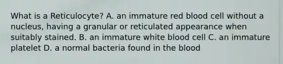 What is a Reticulocyte? A. an immature red blood cell without a nucleus, having a granular or reticulated appearance when suitably stained. B. an immature white blood cell C. an immature platelet D. a normal bacteria found in the blood