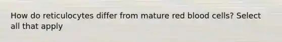 How do reticulocytes differ from mature red blood cells? Select all that apply