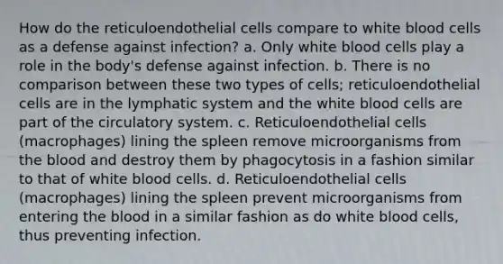 How do the reticuloendothelial cells compare to white blood cells as a defense against infection? a. Only white blood cells play a role in the body's defense against infection. b. There is no comparison between these two types of cells; reticuloendothelial cells are in the lymphatic system and the white blood cells are part of the circulatory system. c. Reticuloendothelial cells (macrophages) lining the spleen remove microorganisms from the blood and destroy them by phagocytosis in a fashion similar to that of white blood cells. d. Reticuloendothelial cells (macrophages) lining the spleen prevent microorganisms from entering the blood in a similar fashion as do white blood cells, thus preventing infection.