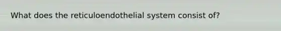 What does the reticuloendothelial system consist of?