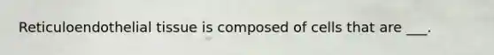 Reticuloendothelial tissue is composed of cells that are ___.