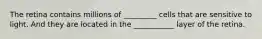 The retina contains millions of _________ cells that are sensitive to light. And they are located in the ___________ layer of the retina.