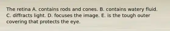 The retina A. contains rods and cones. B. contains watery fluid. C. diffracts light. D. focuses the image. E. is the tough outer covering that protects the eye.