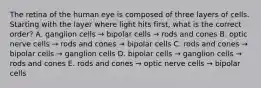 The retina of the human eye is composed of three layers of cells. Starting with the layer where light hits first, what is the correct order? A. ganglion cells → bipolar cells → rods and cones B. optic nerve cells → rods and cones → bipolar cells C. rods and cones → bipolar cells → ganglion cells D. bipolar cells → ganglion cells → rods and cones E. rods and cones → optic nerve cells → bipolar cells