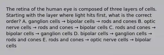 The retina of the human eye is composed of three layers of cells. Starting with the layer where light hits first, what is the correct order? A. ganglion cells → bipolar cells → rods and cones B. optic nerve cells → rods and cones → bipolar cells C. rods and cones → bipolar cells → ganglion cells D. bipolar cells → ganglion cells → rods and cones E. rods and cones → optic nerve cells → bipolar cells