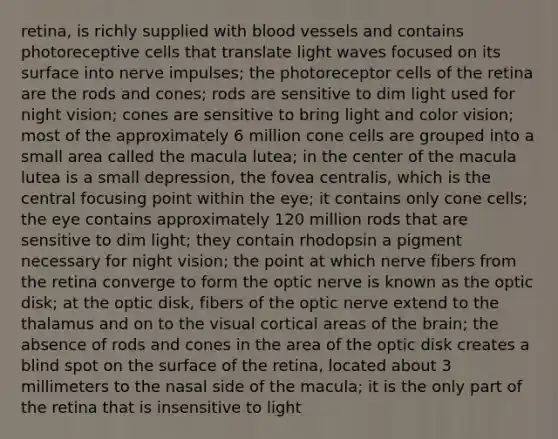 retina, is richly supplied with blood vessels and contains photoreceptive cells that translate light waves focused on its surface into nerve impulses; the photoreceptor cells of the retina are the rods and cones; rods are sensitive to dim light used for night vision; cones are sensitive to bring light and color vision; most of the approximately 6 million cone cells are grouped into a small area called the macula lutea; in the center of the macula lutea is a small depression, the fovea centralis, which is the central focusing point within the eye; it contains only cone cells; the eye contains approximately 120 million rods that are sensitive to dim light; they contain rhodopsin a pigment necessary for night vision; the point at which nerve fibers from the retina converge to form the optic nerve is known as the optic disk; at the optic disk, fibers of the optic nerve extend to the thalamus and on to the visual cortical areas of the brain; the absence of rods and cones in the area of the optic disk creates a blind spot on the surface of the retina, located about 3 millimeters to the nasal side of the macula; it is the only part of the retina that is insensitive to light