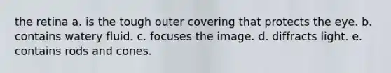 the retina a. is the tough outer covering that protects the eye. b. contains watery fluid. c. focuses the image. d. diffracts light. e. contains rods and cones.