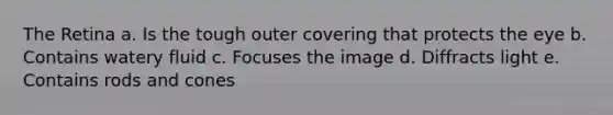 The Retina a. Is the tough outer covering that protects the eye b. Contains watery fluid c. Focuses the image d. Diffracts light e. Contains rods and cones