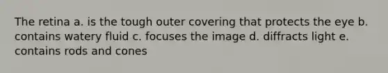 The retina a. is the tough outer covering that protects the eye b. contains watery fluid c. focuses the image d. diffracts light e. contains rods and cones