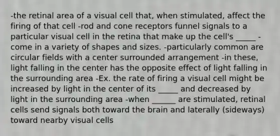 -the retinal area of a visual cell that, when stimulated, affect the firing of that cell -rod and cone receptors funnel signals to a particular visual cell in the retina that make up the cell's _____ -come in a variety of shapes and sizes. -particularly common are circular fields with a center surrounded arrangement -in these, light falling in the center has the opposite effect of light falling in the surrounding area -Ex. the rate of firing a visual cell might be increased by light in the center of its _____ and decreased by light in the surrounding area -when ______ are stimulated, retinal cells send signals both toward the brain and laterally (sideways) toward nearby visual cells