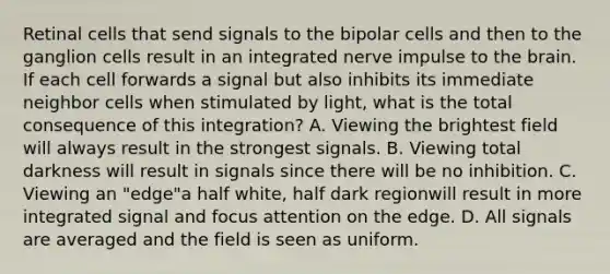 Retinal cells that send signals to the bipolar cells and then to the ganglion cells result in an integrated nerve impulse to <a href='https://www.questionai.com/knowledge/kLMtJeqKp6-the-brain' class='anchor-knowledge'>the brain</a>. If each cell forwards a signal but also inhibits its immediate neighbor cells when stimulated by light, what is the total consequence of this integration? A. Viewing the brightest field will always result in the strongest signals. B. Viewing total darkness will result in signals since there will be no inhibition. C. Viewing an "edge"a half white, half dark regionwill result in more integrated signal and focus attention on the edge. D. All signals are averaged and the field is seen as uniform.