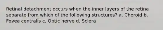 Retinal detachment occurs when the inner layers of the retina separate from which of the following structures? a. Choroid b. Fovea centralis c. Optic nerve d. Sclera