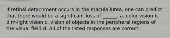 If retinal detachment occurs in the macula lutea, one can predict that there would be a significant loss of ______. a. color vision b. dim-light vision c. vision of objects in the peripheral regions of the visual field d. All of the listed responses are correct.