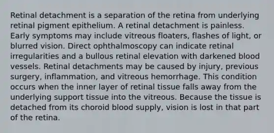 Retinal detachment is a separation of the retina from underlying retinal pigment epithelium. A retinal detachment is painless. Early symptoms may include vitreous floaters, flashes of light, or blurred vision. Direct ophthalmoscopy can indicate retinal irregularities and a bullous retinal elevation with darkened blood vessels. Retinal detachments may be caused by injury, previous surgery, inflammation, and vitreous hemorrhage. This condition occurs when the inner layer of retinal tissue falls away from the underlying support tissue into the vitreous. Because the tissue is detached from its choroid blood supply, vision is lost in that part of the retina.