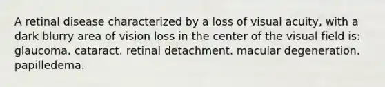 A retinal disease characterized by a loss of visual acuity, with a dark blurry area of vision loss in the center of the visual field is: glaucoma. cataract. retinal detachment. macular degeneration. papilledema.