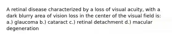 A retinal disease characterized by a loss of visual acuity, with a dark blurry area of vision loss in the center of the visual field is: a.) glaucoma b.) cataract c.) retinal detachment d.) macular degeneration