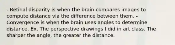 - Retinal disparity is when the brain compares images to compute distance via the difference between them. - Convergence is when the brain uses angles to determine distance. Ex. The perspective drawings I did in art class. The sharper the angle, the greater the distance.