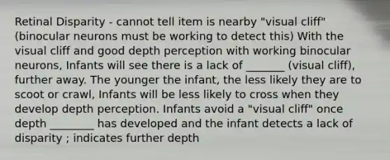 Retinal Disparity - cannot tell item is nearby "visual cliff" (binocular neurons must be working to detect this) With the visual cliff and good depth perception with working binocular neurons, Infants will see there is a lack of _______ (visual cliff), further away. The younger the infant, the less likely they are to scoot or crawl, Infants will be less likely to cross when they develop depth perception. Infants avoid a "visual cliff" once depth ________ has developed and the infant detects a lack of disparity ; indicates further depth