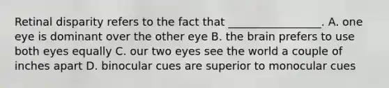 Retinal disparity refers to the fact that _________________. A. one eye is dominant over the other eye B. the brain prefers to use both eyes equally C. our two eyes see the world a couple of inches apart D. binocular cues are superior to monocular cues