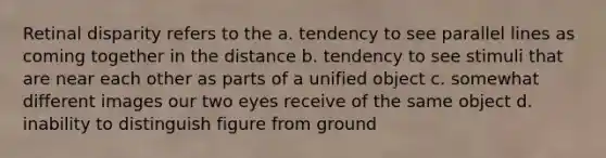 Retinal disparity refers to the a. tendency to see parallel lines as coming together in the distance b. tendency to see stimuli that are near each other as parts of a unified object c. somewhat different images our two eyes receive of the same object d. inability to distinguish figure from ground