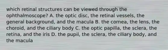 which retinal structures can be viewed through the ophthalmoscope? A. the optic disc, the retinal vessels, the general background, and the macula B. the cornea, the lens, the choroid, and the ciliary body C. the optic papilla, the sclera, the retina, and the iris D. the pupil, the sclera, the ciliary body, and the macula