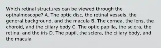 Which retinal structures can be viewed through the opthalmoscope? A. The optic disc, the retinal vessels, the general background, and the macula B. The cornea, the lens, the choroid, and the ciliary body C. The optic papilla, the sclera, the retina, and the iris D. The pupil, the sclera, the ciliary body, and the macula