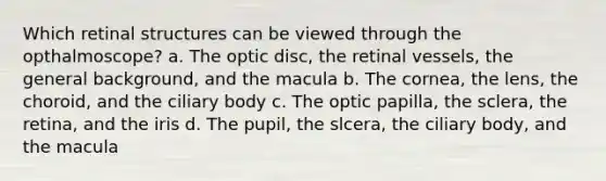 Which retinal structures can be viewed through the opthalmoscope? a. The optic disc, the retinal vessels, the general background, and the macula b. The cornea, the lens, the choroid, and the ciliary body c. The optic papilla, the sclera, the retina, and the iris d. The pupil, the slcera, the ciliary body, and the macula