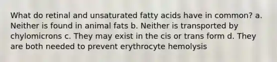 What do retinal and unsaturated fatty acids have in common? a. Neither is found in animal fats b. Neither is transported by chylomicrons c. They may exist in the cis or trans form d. They are both needed to prevent erythrocyte hemolysis