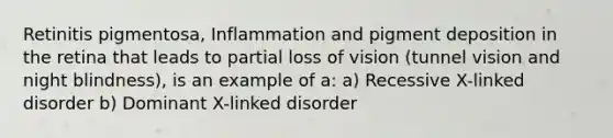 Retinitis pigmentosa, Inflammation and pigment deposition in the retina that leads to partial loss of vision (tunnel vision and night blindness), is an example of a: a) Recessive X-linked disorder b) Dominant X-linked disorder