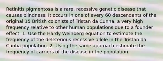 Retinitis pigmentosa is a rare, recessive genetic disease that causes blindness. It occurs in one of every 60 descendants of the original 15 British colonists of Tristan da Cunha, a very high frequency relative to other human populations due to a founder effect. 1. Use the Hardy-Weinberg equation to estimate the frequency of the deleterious recessive allele in the Tristan da Cunha population. 2. Using the same approach estimate the frequency of carriers of the disease in the population.