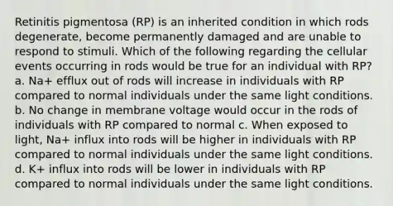 Retinitis pigmentosa (RP) is an inherited condition in which rods degenerate, become permanently damaged and are unable to respond to stimuli. Which of the following regarding the cellular events occurring in rods would be true for an individual with RP? a. Na+ efflux out of rods will increase in individuals with RP compared to normal individuals under the same light conditions. b. No change in membrane voltage would occur in the rods of individuals with RP compared to normal c. When exposed to light, Na+ influx into rods will be higher in individuals with RP compared to normal individuals under the same light conditions. d. K+ influx into rods will be lower in individuals with RP compared to normal individuals under the same light conditions.